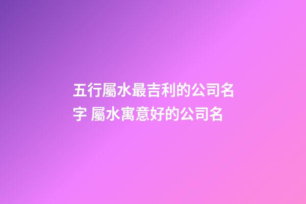 五行屬水最吉利的公司名字 屬水寓意好的公司名